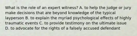 What is the role of an expert witness? A. to help the judge or jury make decisions that are beyond knowledge of the typical layperson B. to explain the myriad psychological effects of highly traumatic events C. to provide testimony on the ultimate issue D. to advocate for the rights of a falsely accused defendant