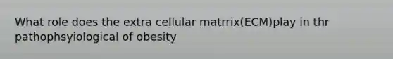 What role does the extra cellular matrrix(ECM)play in thr pathophsyiological of obesity