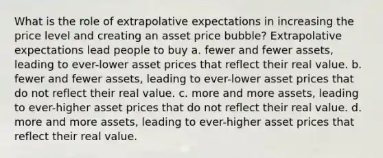 What is the role of extrapolative expectations in increasing the price level and creating an asset price bubble? Extrapolative expectations lead people to buy a. fewer and fewer assets, leading to ever-lower asset prices that reflect their real value. b. fewer and fewer assets, leading to ever-lower asset prices that do not reflect their real value. c. more and more assets, leading to ever-higher asset prices that do not reflect their real value. d. more and more assets, leading to ever-higher asset prices that reflect their real value.