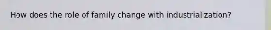 How does the role of family change with industrialization?