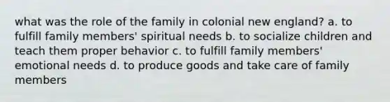 what was the role of the family in colonial new england? a. to fulfill family members' spiritual needs b. to socialize children and teach them proper behavior c. to fulfill family members' emotional needs d. to produce goods and take care of family members