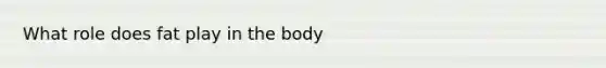 What role does fat play in the body