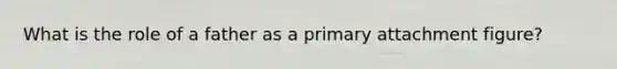 What is the role of a father as a primary attachment figure?