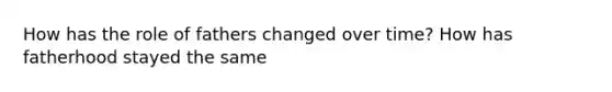 How has the role of fathers changed over time? How has fatherhood stayed the same