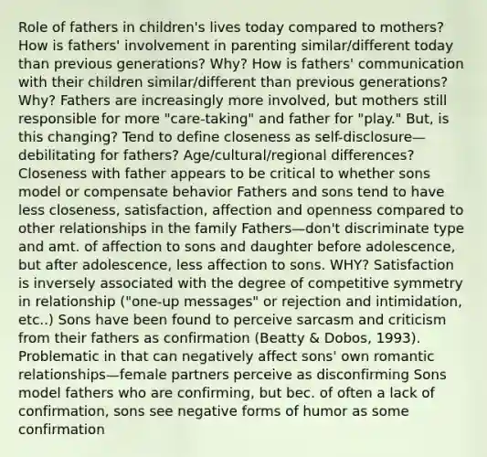 Role of fathers in children's lives today compared to mothers? How is fathers' involvement in parenting similar/different today than previous generations? Why? How is fathers' communication with their children similar/different than previous generations? Why? Fathers are increasingly more involved, but mothers still responsible for more "care-taking" and father for "play." But, is this changing? Tend to define closeness as self-disclosure—debilitating for fathers? Age/cultural/regional differences? Closeness with father appears to be critical to whether sons model or compensate behavior Fathers and sons tend to have less closeness, satisfaction, affection and openness compared to other relationships in the family Fathers—don't discriminate type and amt. of affection to sons and daughter before adolescence, but after adolescence, less affection to sons. WHY? Satisfaction is inversely associated with the degree of competitive symmetry in relationship ("one-up messages" or rejection and intimidation, etc..) Sons have been found to perceive sarcasm and criticism from their fathers as confirmation (Beatty & Dobos, 1993). Problematic in that can negatively affect sons' own romantic relationships—female partners perceive as disconfirming Sons model fathers who are confirming, but bec. of often a lack of confirmation, sons see negative forms of humor as some confirmation