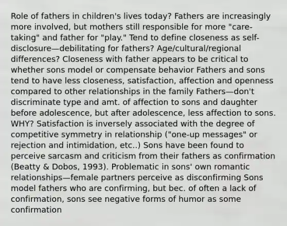 Role of fathers in children's lives today? Fathers are increasingly more involved, but mothers still responsible for more "care-taking" and father for "play." Tend to define closeness as self-disclosure—debilitating for fathers? Age/cultural/regional differences? Closeness with father appears to be critical to whether sons model or compensate behavior Fathers and sons tend to have less closeness, satisfaction, affection and openness compared to other relationships in the family Fathers—don't discriminate type and amt. of affection to sons and daughter before adolescence, but after adolescence, less affection to sons. WHY? Satisfaction is inversely associated with the degree of competitive symmetry in relationship ("one-up messages" or rejection and intimidation, etc..) Sons have been found to perceive sarcasm and criticism from their fathers as confirmation (Beatty & Dobos, 1993). Problematic in sons' own romantic relationships—female partners perceive as disconfirming Sons model fathers who are confirming, but bec. of often a lack of confirmation, sons see negative forms of humor as some confirmation