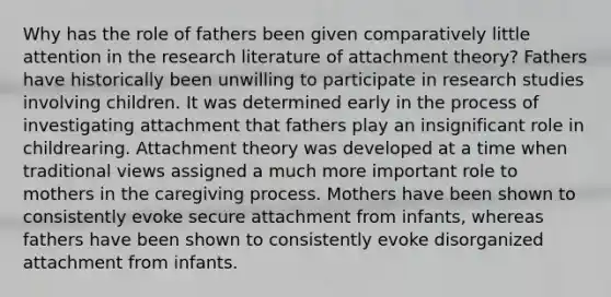 Why has the role of fathers been given comparatively little attention in the research literature of attachment theory? Fathers have historically been unwilling to participate in research studies involving children. It was determined early in the process of investigating attachment that fathers play an insignificant role in childrearing. Attachment theory was developed at a time when traditional views assigned a much more important role to mothers in the caregiving process. Mothers have been shown to consistently evoke secure attachment from infants, whereas fathers have been shown to consistently evoke disorganized attachment from infants.