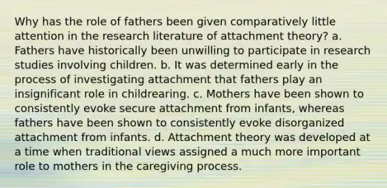 Why has the role of fathers been given comparatively little attention in the research literature of attachment theory? a. Fathers have historically been unwilling to participate in research studies involving children. b. It was determined early in the process of investigating attachment that fathers play an insignificant role in childrearing. c. Mothers have been shown to consistently evoke secure attachment from infants, whereas fathers have been shown to consistently evoke disorganized attachment from infants. d. Attachment theory was developed at a time when traditional views assigned a much more important role to mothers in the caregiving process.