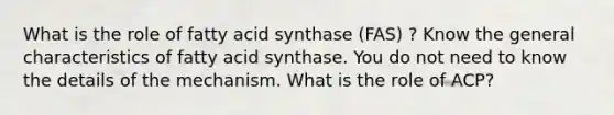 What is the role of fatty acid synthase (FAS) ? Know the general characteristics of fatty acid synthase. You do not need to know the details of the mechanism. What is the role of ACP?