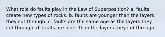 What role do faults play in the Law of Superposition? a. faults create new types of rocks. b. faults are younger than the layers they cut through. c. faults are the same age as the layers they cut through. d. faults are older than the layers they cut through.