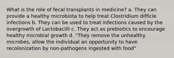 What is the role of fecal transplants in medicine? a. They can provide a healthy microbiota to help treat Clostridium difficle infections b. They can be used to treat infections caused by the overgrowth of Lactobacilli c. They act as prebiotics to encourage healthy microbial growth d. "They remove the unhealthy microbes, allow the individual an opportunity to have recolonization by non-pathogens ingested with food"