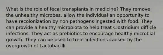 What is the role of fecal transplants in medicine? They remove the unhealthy microbes, allow the individual an opportunity to have recolonization by non-pathogens ingested with food. They can provide a healthy microbiota to help treat Clostridium difficle infections. They act as prebiotics to encourage healthy microbial growth. They can be used to treat infections caused by the overgrowth of Lactobacilli.