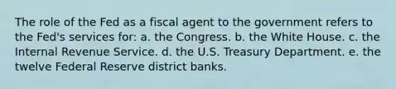 The role of the Fed as a fiscal agent to the government refers to the Fed's services for: a. the Congress. b. the White House. c. the Internal Revenue Service. d. the U.S. Treasury Department. e. the twelve Federal Reserve district banks.