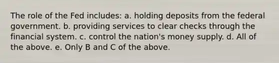 The role of the Fed includes: a. holding deposits from the federal government. b. providing services to clear checks through the financial system. c. control the nation's money supply. d. All of the above. e. Only B and C of the above.