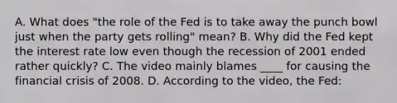 A. What does "the role of the Fed is to take away the punch bowl just when the party gets rolling" mean? B. Why did the Fed kept the interest rate low even though the recession of 2001 ended rather quickly? C. The video mainly blames ____ for causing the financial crisis of 2008. D. According to the video, the Fed: