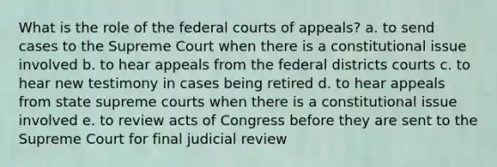 What is the role of the federal courts of appeals? a. to send cases to the Supreme Court when there is a constitutional issue involved b. to hear appeals from the federal districts courts c. to hear new testimony in cases being retired d. to hear appeals from state supreme courts when there is a constitutional issue involved e. to review acts of Congress before they are sent to the Supreme Court for final judicial review