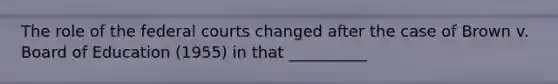The role of the federal courts changed after the case of Brown v. Board of Education (1955) in that __________