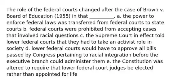 The role of the federal courts changed after the case of Brown v. Board of Education (1955) in that __________. a. the power to enforce federal laws was transferred from federal courts to state courts b. federal courts were prohibited from accepting cases that involved racial questions c. the Supreme Court in effect told lower federal courts that they had to take an activist role in society d. lower federal courts would have to approve all bills passed by Congress pertaining to racial integration before the executive branch could administer them e. the Constitution was altered to require that lower federal court judges be elected rather than appointed for life