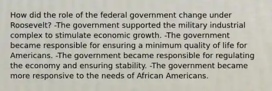 How did the role of the federal government change under Roosevelt? -The government supported the military industrial complex to stimulate economic growth. -The government became responsible for ensuring a minimum quality of life for Americans. -The government became responsible for regulating the economy and ensuring stability. -The government became more responsive to the needs of African Americans.