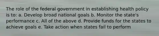 The role of the federal government in establishing health policy is to: a. Develop broad national goals b. Monitor the state's performance c. All of the above d. Provide funds for the states to achieve goals e. Take action when states fail to perform