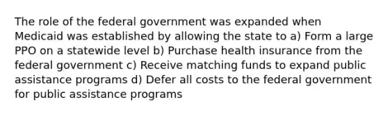 The role of the federal government was expanded when Medicaid was established by allowing the state to a) Form a large PPO on a statewide level b) Purchase health insurance from the federal government c) Receive matching funds to expand public assistance programs d) Defer all costs to the federal government for public assistance programs