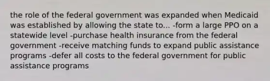 the role of the federal government was expanded when Medicaid was established by allowing the state to... -form a large PPO on a statewide level -purchase health insurance from the federal government -receive matching funds to expand public assistance programs -defer all costs to the federal government for public assistance programs