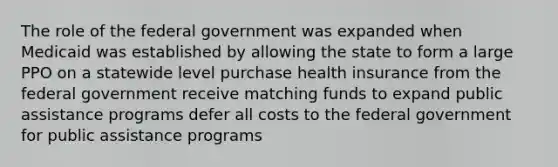 The role of the federal government was expanded when Medicaid was established by allowing the state to form a large PPO on a statewide level purchase health insurance from the federal government receive matching funds to expand public assistance programs defer all costs to the federal government for public assistance programs