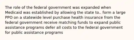 The role of the federal government was expanded when Medicaid was established by allowing the state to.. form a large PPO on a statewide level purchase health insurance from the federal government receive matching funds to expand public assistance programs defer all costs to the federal government for public assistance programs