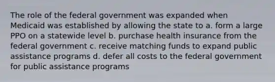 The role of the federal government was expanded when Medicaid was established by allowing the state to a. form a large PPO on a statewide level b. purchase health insurance from the federal government c. receive matching funds to expand public assistance programs d. defer all costs to the federal government for public assistance programs