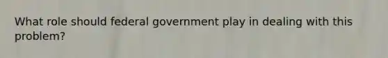 What role should federal government play in dealing with this problem?