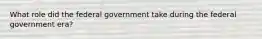 What role did the federal government take during the federal government era?