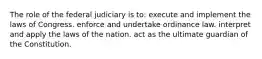 The role of the federal judiciary is to: execute and implement the laws of Congress. enforce and undertake ordinance law. interpret and apply the laws of the nation. act as the ultimate guardian of the Constitution.