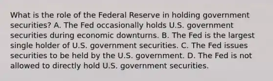 What is the role of the Federal Reserve in holding government securities? A. The Fed occasionally holds U.S. government securities during economic downturns. B. The Fed is the largest single holder of U.S. government securities. C. The Fed issues securities to be held by the U.S. government. D. The Fed is not allowed to directly hold U.S. government securities.