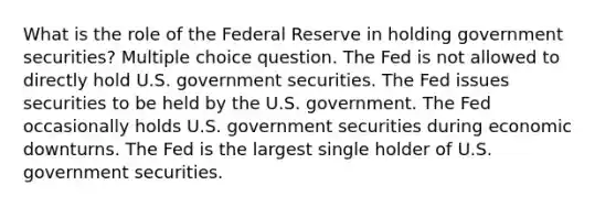 What is the role of the Federal Reserve in holding government securities? Multiple choice question. The Fed is not allowed to directly hold U.S. government securities. The Fed issues securities to be held by the U.S. government. The Fed occasionally holds U.S. government securities during economic downturns. The Fed is the largest single holder of U.S. government securities.