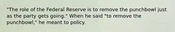 ​"The role of the Federal Reserve is to remove the punchbowl just as the party gets​ going." When he said​ "to remove the​ punchbowl," he meant to policy.