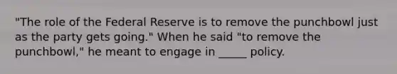 ​"The role of the Federal Reserve is to remove the punchbowl just as the party gets​ going." When he said​ "to remove the​ punchbowl," he meant to engage in _____ policy.