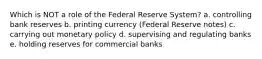 Which is NOT a role of the Federal Reserve System? a. controlling bank reserves b. printing currency (Federal Reserve notes) c. carrying out monetary policy d. supervising and regulating banks e. holding reserves for commercial banks