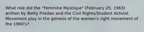 What role did the "Feminine Mystique" (February 25, 1963) written by Betty Friedan and the Civil Rights/Student Activist Movement play in the genesis of the women's right movement of the 1960's?