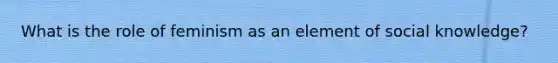 What is the role of feminism as an element of social knowledge?