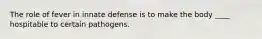 The role of fever in innate defense is to make the body ____ hospitable to certain pathogens.