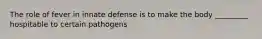 The role of fever in innate defense is to make the body _________ hospitable to certain pathogens