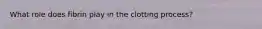 What role does fibrin play in the clotting process?