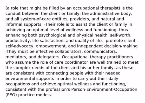 (a role that might be filled by an occupational therapist) is the conduit between the client or family, the administrative body, and all system-of-care entities, providers, and natural and informal supports. -Their role is to assist the client or family in achieving an optimal level of wellness and functioning, thus enhancing both psychological and physical health, self-worth, productivity, life satisfaction, and quality of life. -promote client self-advocacy, empowerment, and independent decision-making -They must be effective collaborators, communicators, mediators, and delegators. Occupational therapy practitioners who assume the role of care coordinator are well trained to meet the complex needs of the client and his or her family, as these are consistent with connecting people with their needed environmental supports in order to carry out their daily occupations and achieve optimal wellness and functioning, consistent with the profession's Person-Environment-Occupation (PEO) practice models.