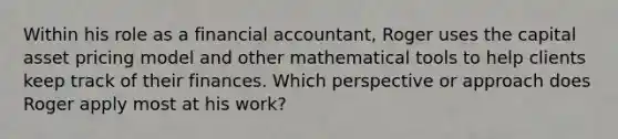 Within his role as a financial accountant, Roger uses the capital asset pricing model and other mathematical tools to help clients keep track of their finances. Which perspective or approach does Roger apply most at his work?