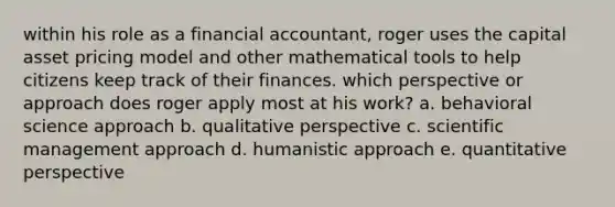 within his role as a financial accountant, roger uses the capital asset pricing model and other mathematical tools to help citizens keep track of their finances. which perspective or approach does roger apply most at his work? a. behavioral science approach b. qualitative perspective c. scientific management approach d. humanistic approach e. quantitative perspective