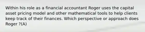 Within his role as a financial accountant Roger uses the capital asset pricing model and other mathematical tools to help clients keep track of their finances. Which perspective or approach does Roger ?(A)