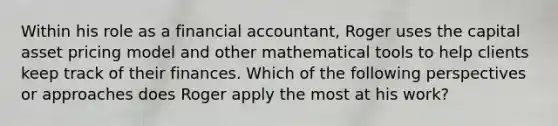 Within his role as a financial accountant, Roger uses the capital asset pricing model and other mathematical tools to help clients keep track of their finances. Which of the following perspectives or approaches does Roger apply the most at his work?