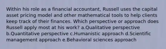 Within his role as a financial accountant, Russell uses the capital asset pricing model and other mathematical tools to help clients keep track of their finances. Which perspective or approach does Russell apply most at his work? a.Qualitative perspective b.Quantitative perspective c.Humanistic approach d.Scientific management approach e.Behavioral sciences approach