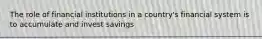 The role of financial institutions in a country's financial system is to accumulate and invest savings