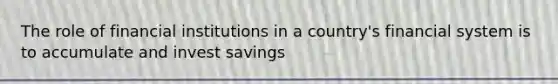 The role of financial institutions in a country's financial system is to accumulate and invest savings